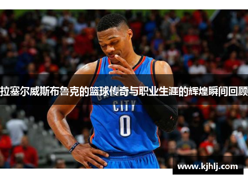 拉塞尔威斯布鲁克的篮球传奇与职业生涯的辉煌瞬间回顾