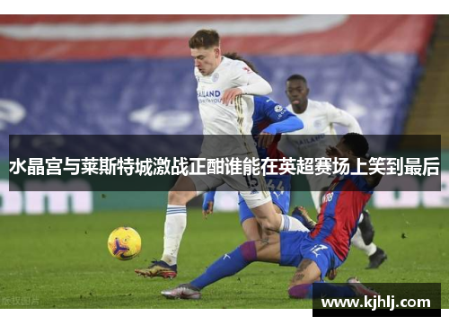 水晶宫与莱斯特城激战正酣谁能在英超赛场上笑到最后